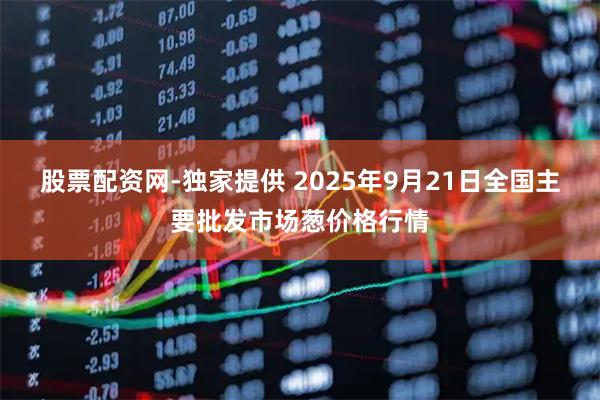 股票配资网-独家提供 2025年9月21日全国主要批发市场葱价格行情