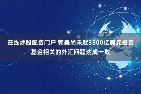 在线炒股配资门户 韩美尚未就3500亿美元投资基金相关的外汇问题达成一致