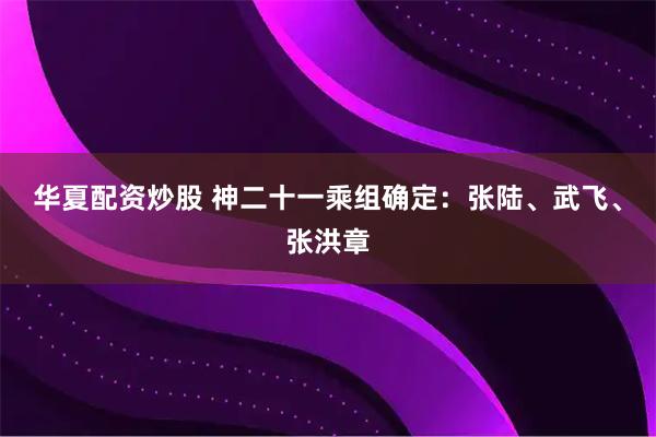 华夏配资炒股 神二十一乘组确定：张陆、武飞、张洪章