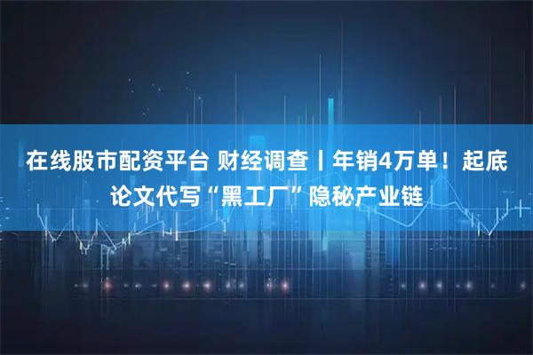 在线股市配资平台 财经调查丨年销4万单！起底论文代写“黑工厂”隐秘产业链