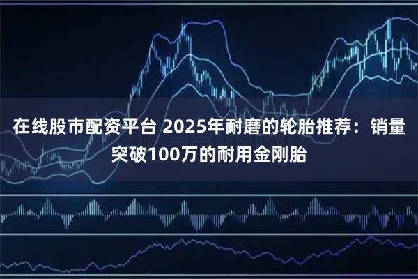 在线股市配资平台 2025年耐磨的轮胎推荐：销量突破100万的耐用金刚胎