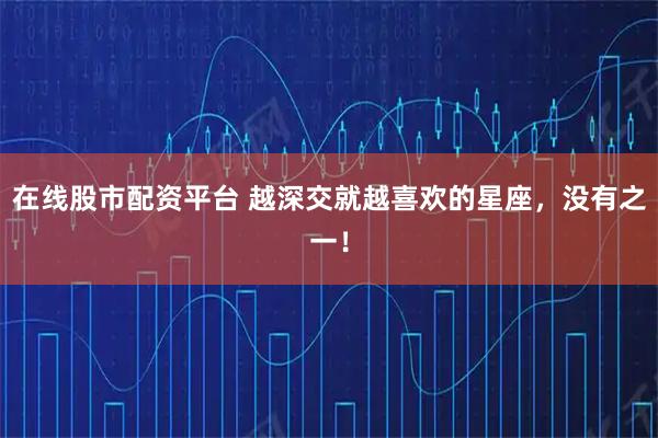 在线股市配资平台 越深交就越喜欢的星座，没有之一！