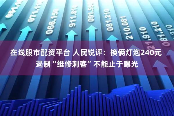 在线股市配资平台 人民锐评：换俩灯泡240元 遏制“维修刺客”不能止于曝光