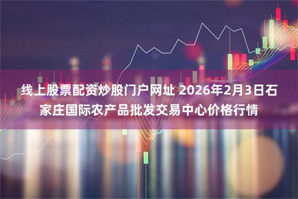 线上股票配资炒股门户网址 2026年2月3日石家庄国际农产品批发交易中心价格行情