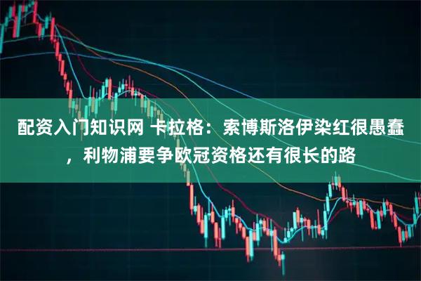 配资入门知识网 卡拉格:索博斯洛伊染红很愚蠢,利物浦要争欧冠资格还有很长的路