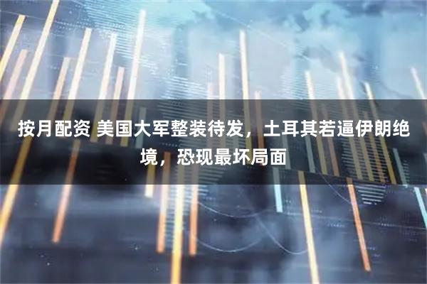 按月配资 美国大军整装待发，土耳其若逼伊朗绝境，恐现最坏局面