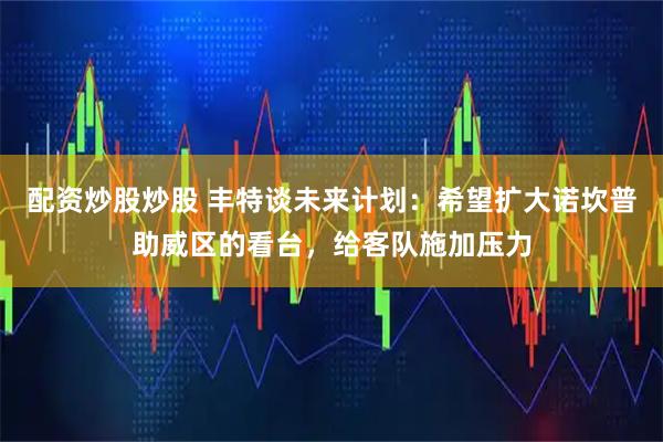 配资炒股炒股 丰特谈未来计划:希望扩大诺坎普助威区的看台,给客队施加压力