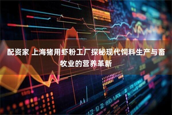 配资家 上海猪用虾粉工厂探秘现代饲料生产与畜牧业的营养革新