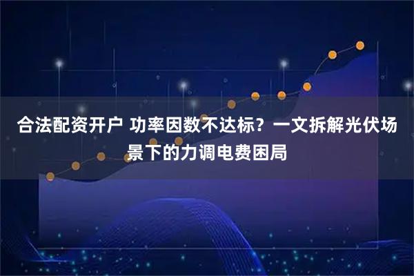 合法配资开户 功率因数不达标？一文拆解光伏场景下的力调电费困局