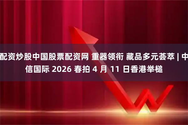 配资炒股中国股票配资网 重器领衔 藏品多元荟萃 | 中信国际 2026 春拍 4 月 11 日香港举槌