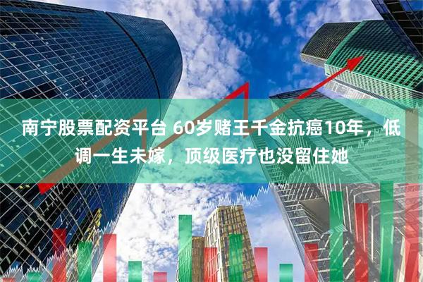 南宁股票配资平台 60岁赌王千金抗癌10年，低调一生未嫁，顶级医疗也没留住她