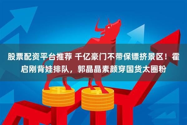 股票配资平台推荐 千亿豪门不带保镖挤景区!霍启刚背娃排队,郭晶晶素颜穿国货太圈粉