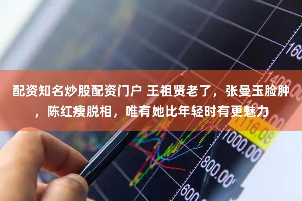 配资知名炒股配资门户 王祖贤老了，张曼玉脸肿，陈红瘦脱相，唯有她比年轻时有更魅力