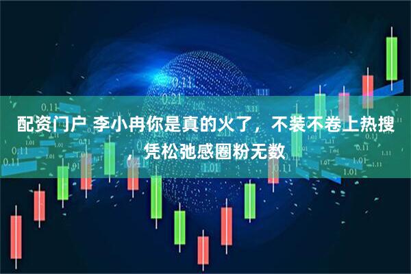 配资门户 李小冉你是真的火了，不装不卷上热搜，凭松弛感圈粉无数
