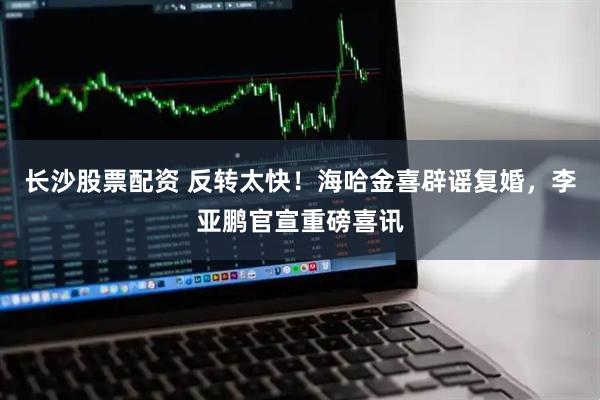 长沙股票配资 反转太快！海哈金喜辟谣复婚，李亚鹏官宣重磅喜讯
