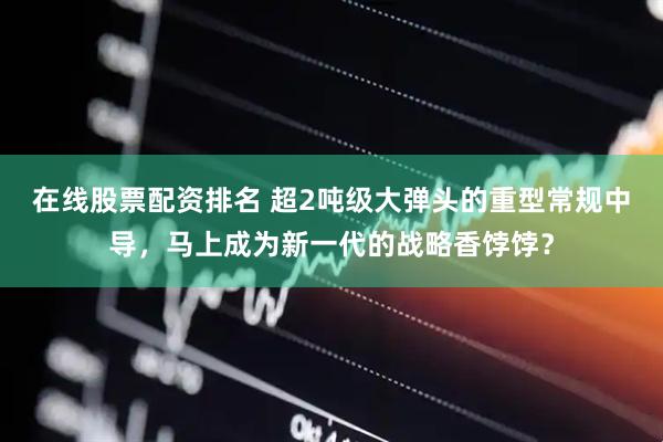 在线股票配资排名 超2吨级大弹头的重型常规中导，马上成为新一代的战略香饽饽？