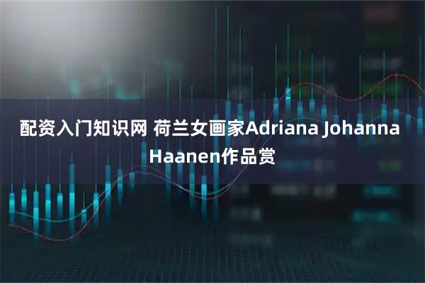 配资入门知识网 荷兰女画家Adriana Johanna Haanen作品赏