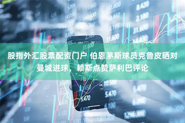 股指外汇股票配资门户 伯恩茅斯球员克鲁皮晒对曼城进球，赖斯点赞萨利巴评论