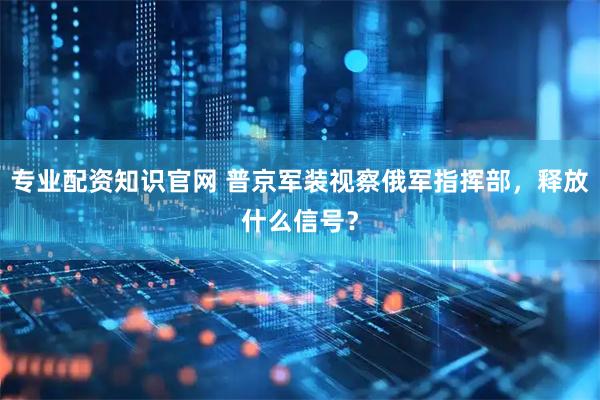 专业配资知识官网 普京军装视察俄军指挥部，释放什么信号？