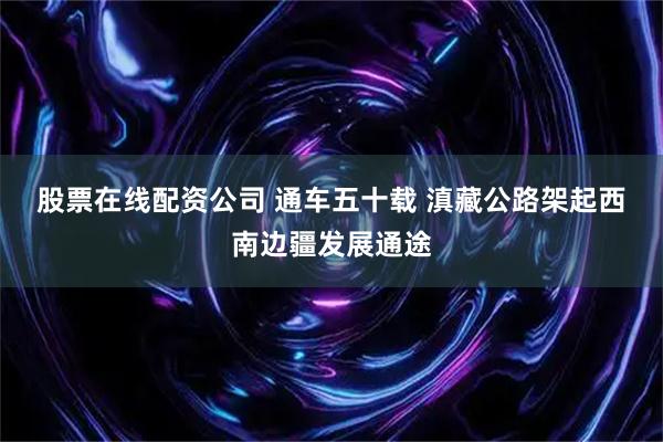 股票在线配资公司 通车五十载 滇藏公路架起西南边疆发展通途