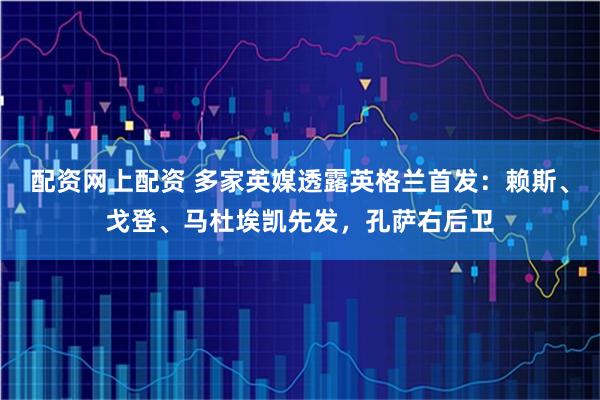 配资网上配资 多家英媒透露英格兰首发：赖斯、戈登、马杜埃凯先发，孔萨右后卫