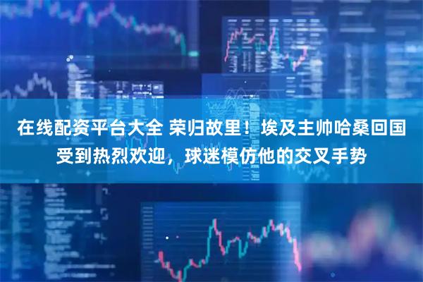 在线配资平台大全 荣归故里！埃及主帅哈桑回国受到热烈欢迎，球迷模仿他的交叉手势