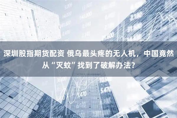 深圳股指期货配资 俄乌最头疼的无人机，中国竟然从“灭蚊”找到了破解办法？