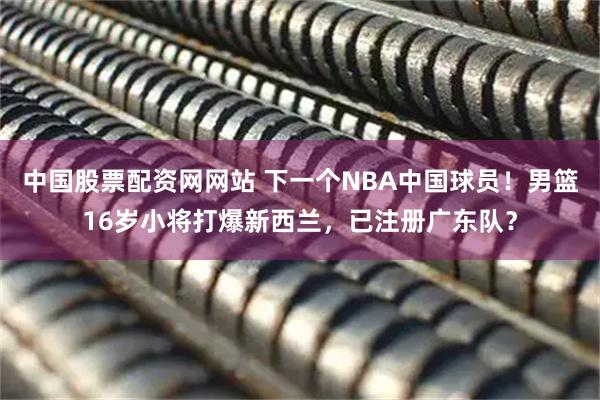 中国股票配资网网站 下一个NBA中国球员！男篮16岁小将打爆新西兰，已注册广东队？
