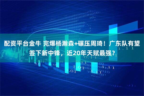配资平台金牛 完爆杨瀚森+碾压周琦！广东队有望签下新中锋，近20年天赋最强？