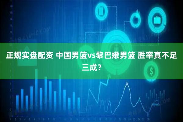 正规实盘配资 中国男篮vs黎巴嫩男篮 胜率真不足三成？