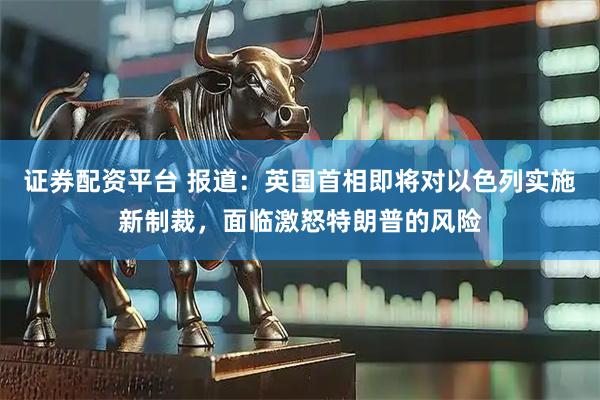 证券配资平台 报道：英国首相即将对以色列实施新制裁，面临激怒特朗普的风险