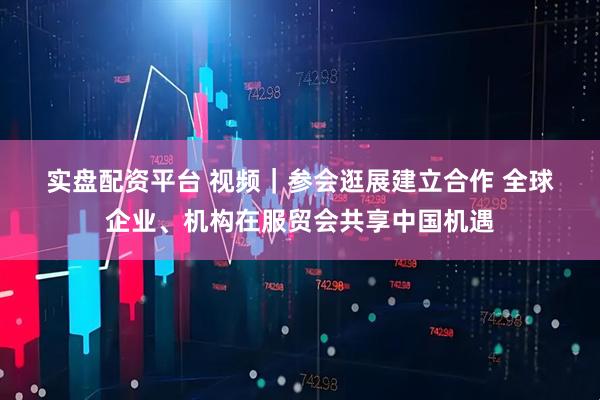 实盘配资平台 视频｜参会逛展建立合作 全球企业、机构在服贸会共享中国机遇