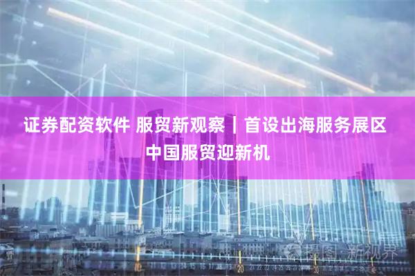 证券配资软件 服贸新观察｜首设出海服务展区 中国服贸迎新机