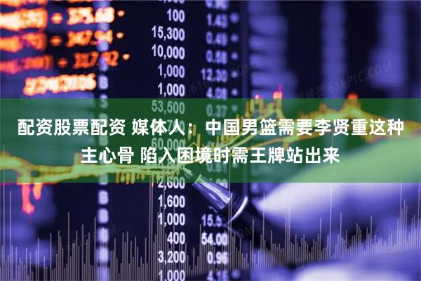 配资股票配资 媒体人：中国男篮需要李贤重这种主心骨 陷入困境时需王牌站出来