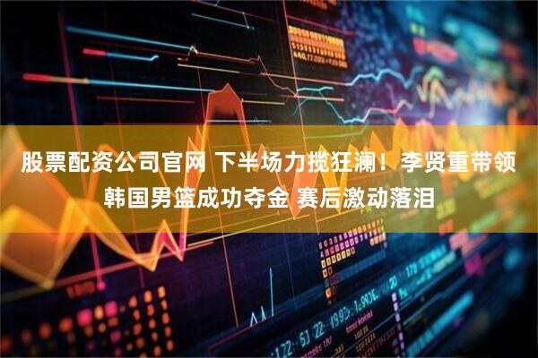 股票配资公司官网 下半场力揽狂澜！李贤重带领韩国男篮成功夺金 赛后激动落泪