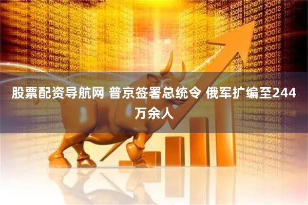 股票配资导航网 普京签署总统令 俄军扩编至244万余人