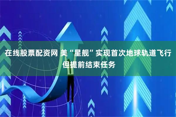 在线股票配资网 美“星舰”实现首次地球轨道飞行 但提前结束任务