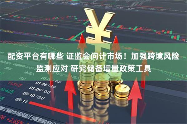 配资平台有哪些 证监会问计市场！加强跨境风险监测应对 研究储备增量政策工具