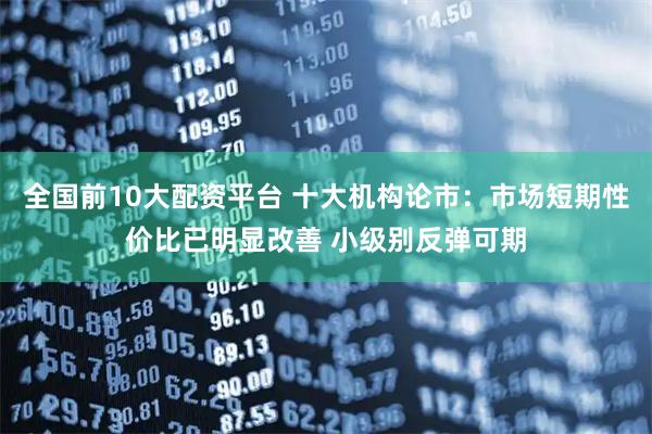 全国前10大配资平台 十大机构论市：市场短期性价比已明显改善 小级别反弹可期