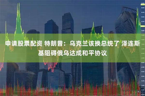 申请股票配资 特朗普：乌克兰该换总统了 泽连斯基阻碍俄乌达成和平协议