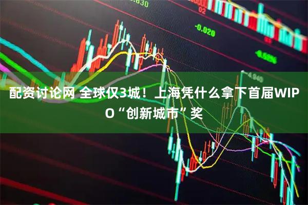 配资讨论网 全球仅3城！上海凭什么拿下首届WIPO“创新城市”奖