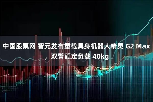 中国股票网 智元发布重载具身机器人精灵 G2 Max，双臂额定负载 40kg
